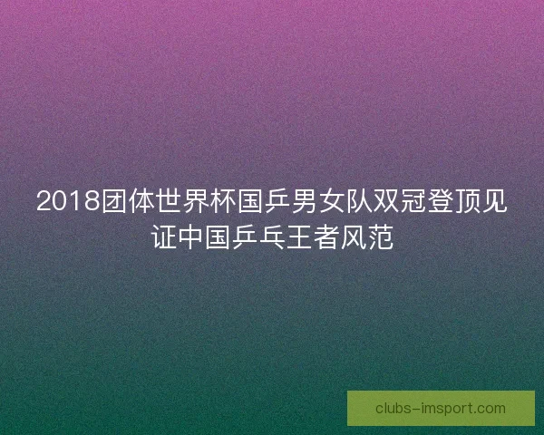 2018团体世界杯国乒男女队双冠登顶见证中国乒乓王者风范 2018团体世界杯国乒男女队双冠登顶见证中国乒乓王者风范