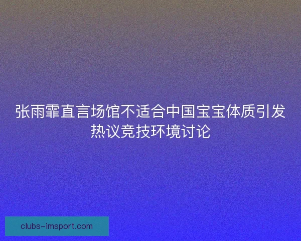 张雨霏直言场馆不适合中国宝宝体质引发热议竞技环境讨论