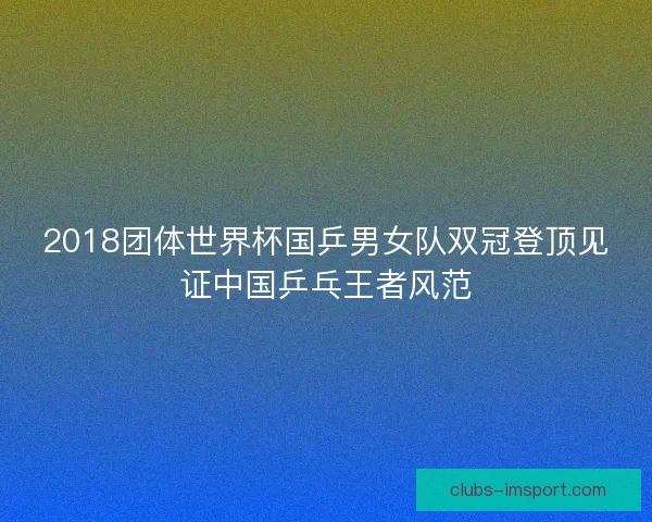 2018团体世界杯国乒男女队双冠登顶见证中国乒乓王者风范