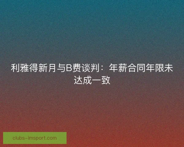 利雅得新月与B费谈判：年薪合同年限未达成一致
