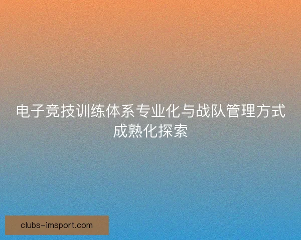电子竞技训练体系专业化与战队管理方式成熟化探索
