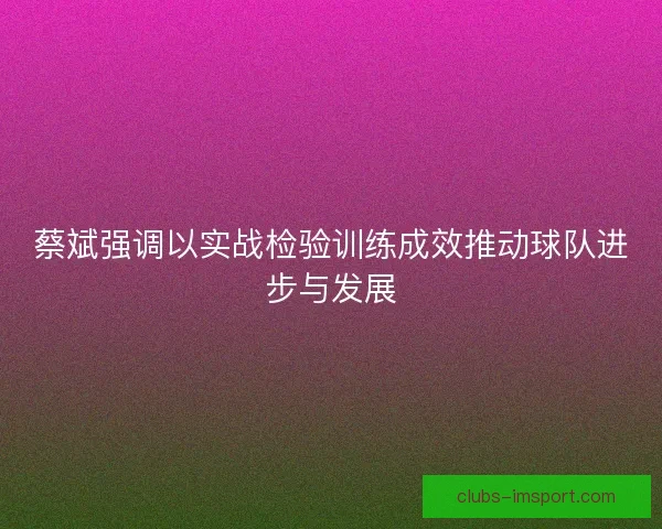 蔡斌强调以实战检验训练成效推动球队进步与发展