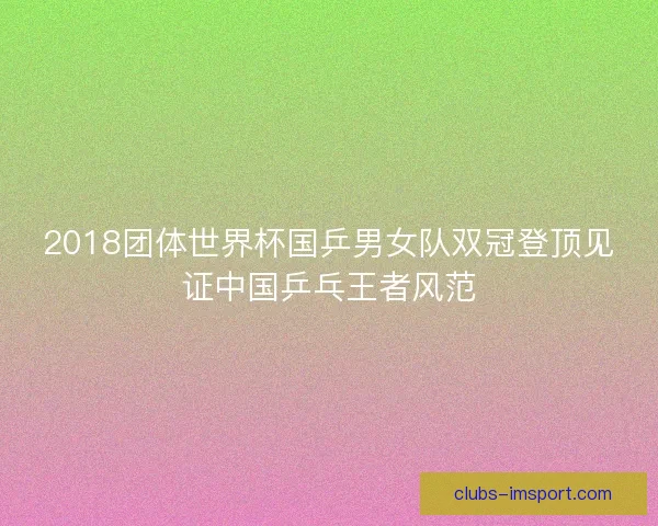 2018团体世界杯国乒男女队双冠登顶见证中国乒乓王者风范