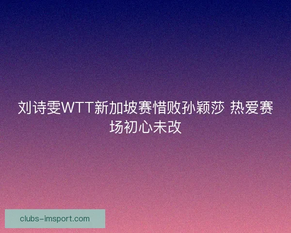 刘诗雯WTT新加坡赛惜败孙颖莎 热爱赛场初心未改