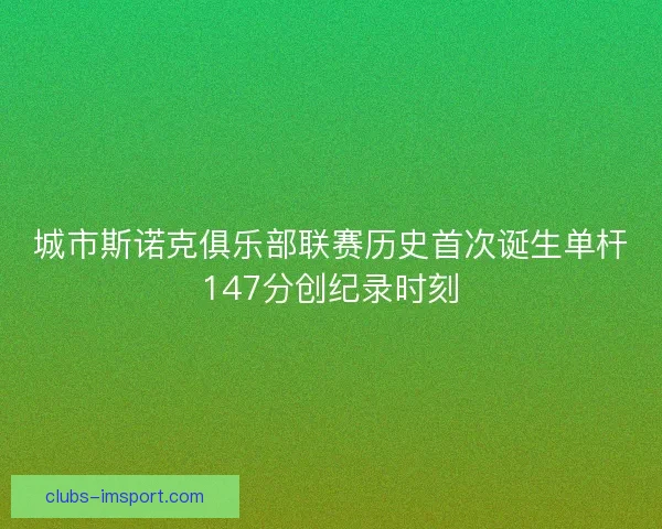 城市斯诺克俱乐部联赛历史首次诞生单杆147分创纪录时刻