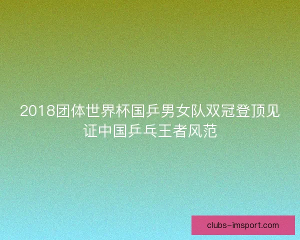 2018团体世界杯国乒男女队双冠登顶见证中国乒乓王者风范 2018团体世界杯国乒男女队双冠登顶见证中国乒乓王者风范
