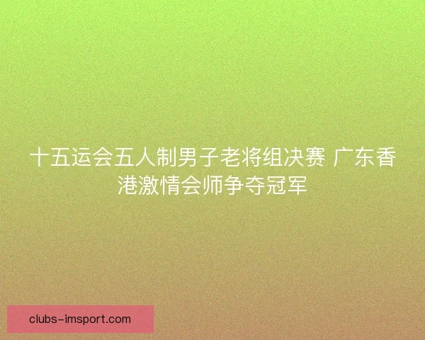 十五运会五人制男子老将组决赛 广东香港激情会师争夺冠军 十五运会五人制男子老将组决赛 广东香港激情会师争夺冠军