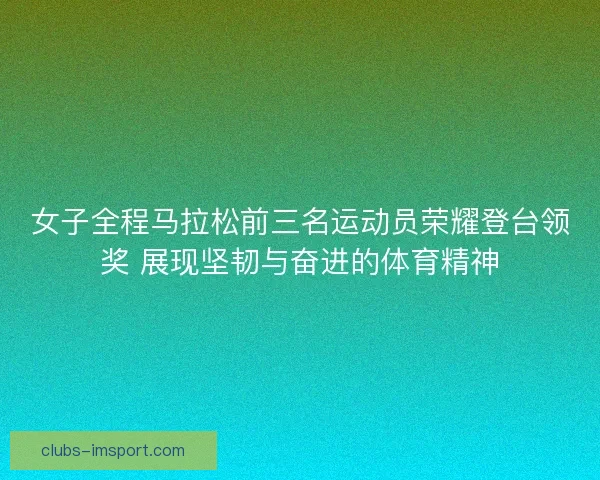 女子全程马拉松前三名运动员荣耀登台领奖 展现坚韧与奋进的体育精神 女子全程马拉松前三名运动员荣耀登台领奖 展现坚韧与奋进的体育精神